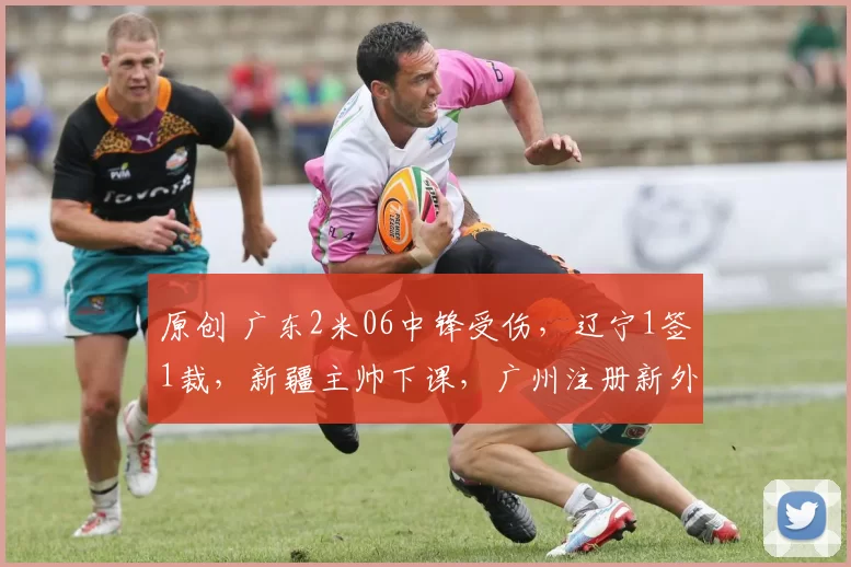 原创 广东2米06中锋受伤，辽宁1签1裁，新疆主帅下课，广州注册新外援