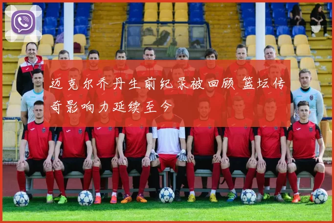 迈克尔乔丹生前纪录被回顾 篮坛传奇影响力延续至今