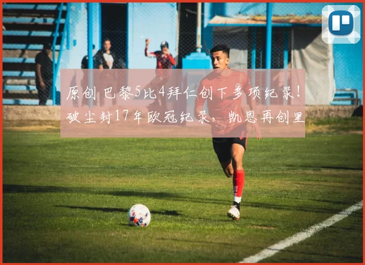 原创 巴黎5比4拜仁创下多项纪录！破尘封17年欧冠纪录，凯恩再创里程碑