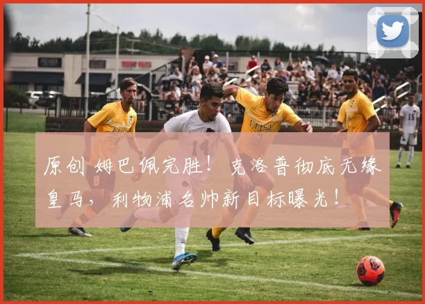 原创 姆巴佩完胜！克洛普彻底无缘皇马，利物浦名帅新目标曝光！