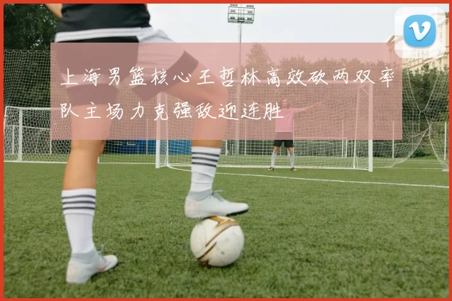 上海男篮核心王哲林高效砍两双率队主场力克强敌迎连胜