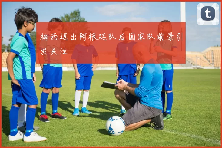 梅西退出阿根廷队后国家队前景引发关注