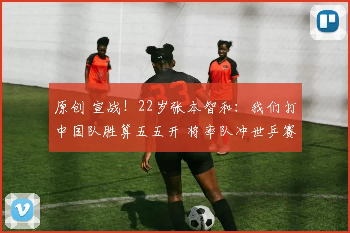 原创 宣战！22岁张本智和：我们打中国队胜算五五开 将率队冲世乒赛金牌