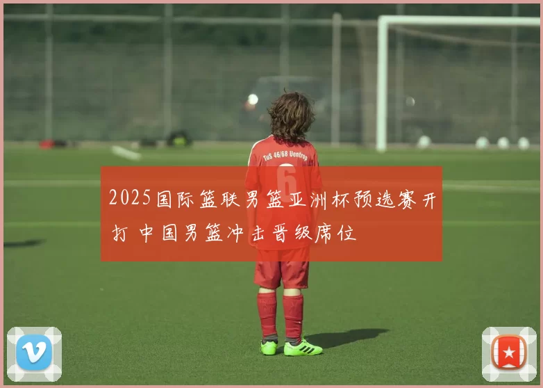 2025国际篮联男篮亚洲杯预选赛开打 中国男篮冲击晋级席位