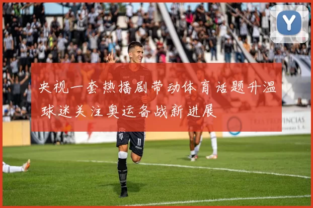 央视一套热播剧带动体育话题升温 球迷关注奥运备战新进展