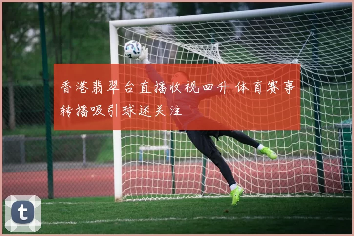 香港翡翠台直播收视回升 体育赛事转播吸引球迷关注