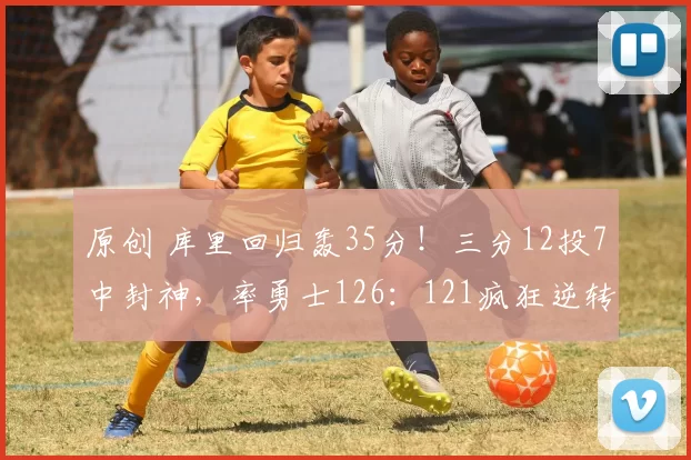 原创 库里回归轰35分！三分12投7中封神，率勇士126：121疯狂逆转快船