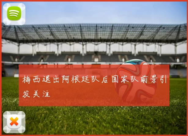 梅西退出阿根廷队后国家队前景引发关注