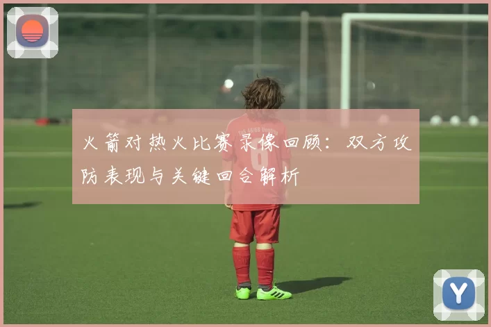 火箭对热火比赛录像回顾：双方攻防表现与关键回合解析