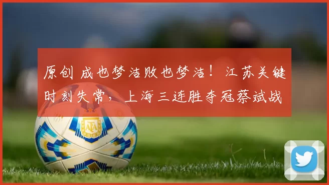 原创 成也梦洁败也梦洁！江苏关键时刻失常，上海三连胜夺冠蔡斌战术显神威