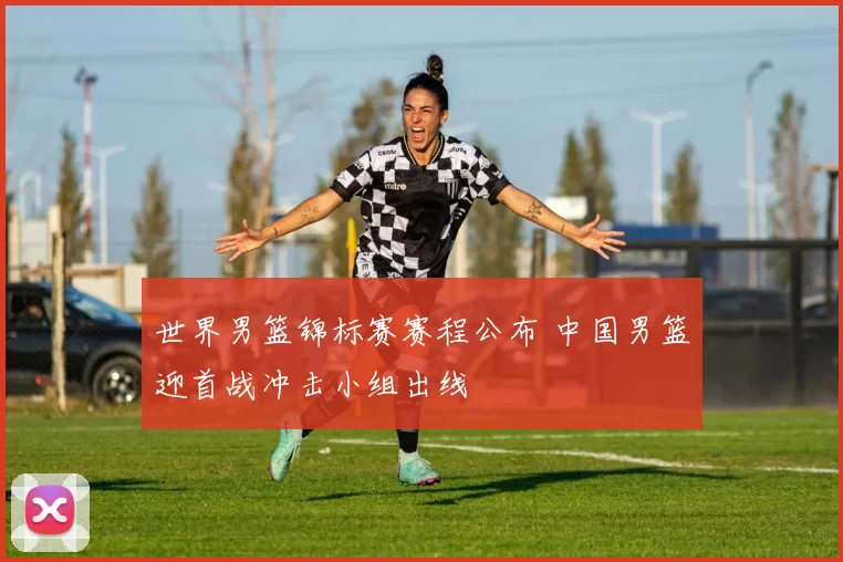 世界男篮锦标赛赛程公布 中国男篮迎首战冲击小组出线