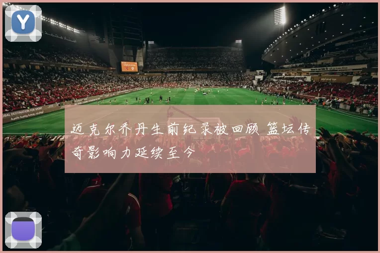 迈克尔乔丹生前纪录被回顾 篮坛传奇影响力延续至今