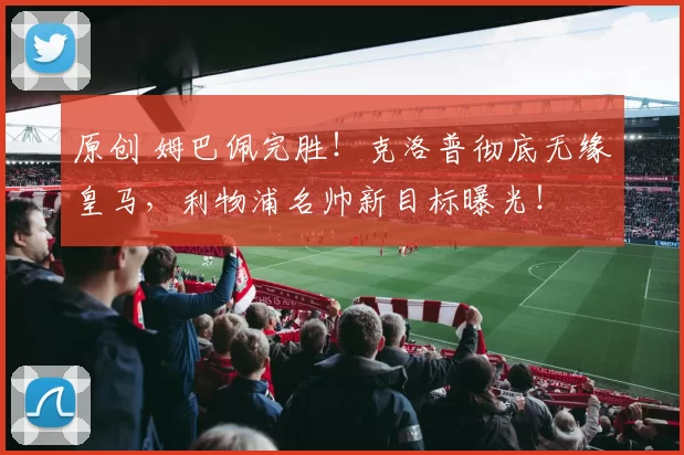 原创 姆巴佩完胜！克洛普彻底无缘皇马，利物浦名帅新目标曝光！