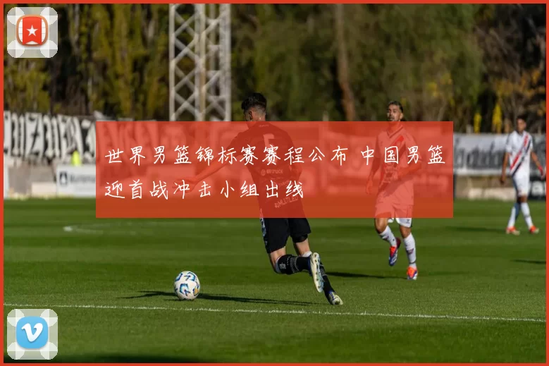 世界男篮锦标赛赛程公布 中国男篮迎首战冲击小组出线