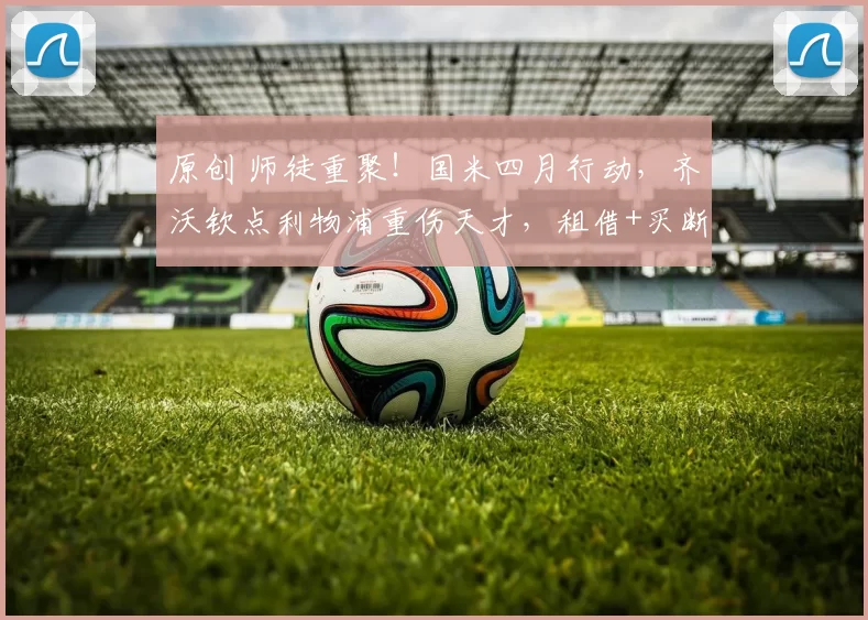 原创 师徒重聚！国米四月行动，齐沃钦点利物浦重伤天才，租借+买断求购