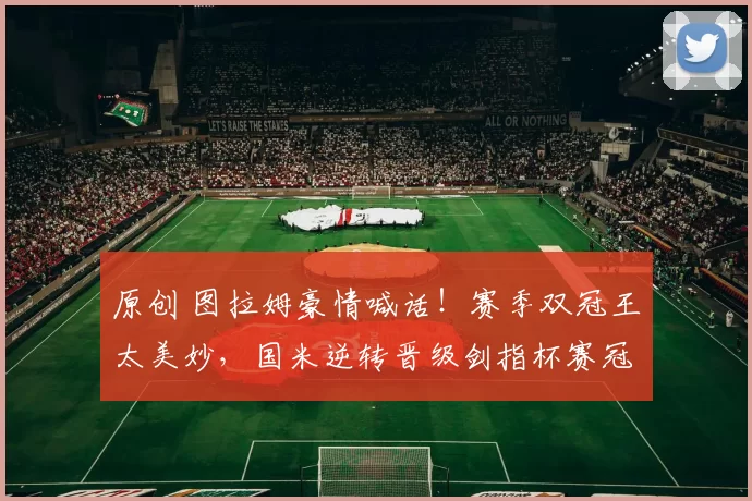 原创 图拉姆豪情喊话！赛季双冠王太美妙，国米逆转晋级剑指杯赛冠军！