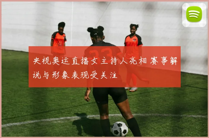 央视奥运直播女主持人亮相 赛事解说与形象表现受关注