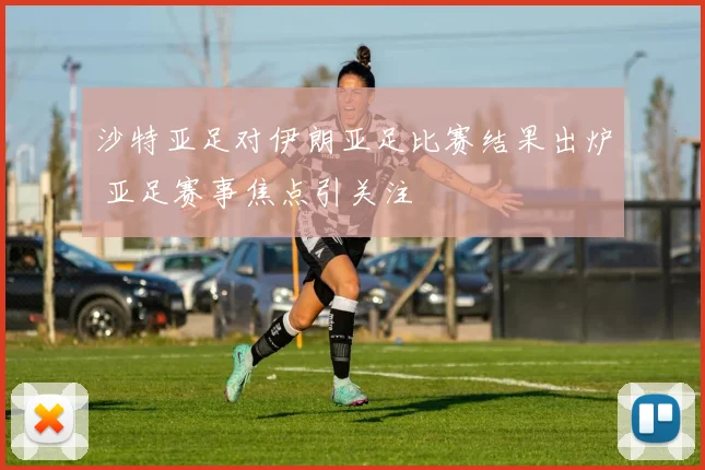 沙特亚足对伊朗亚足比赛结果出炉 亚足赛事焦点引关注