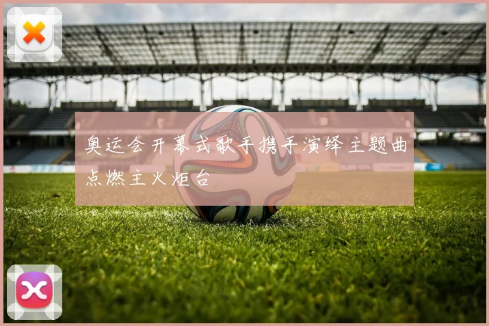 奥运会开幕式歌手携手演绎主题曲点燃主火炬台