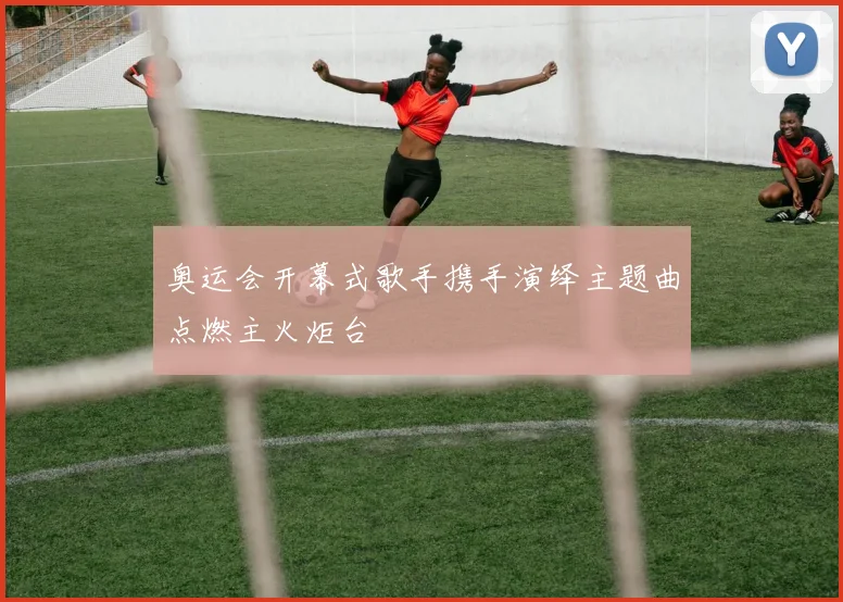 奥运会开幕式歌手携手演绎主题曲点燃主火炬台