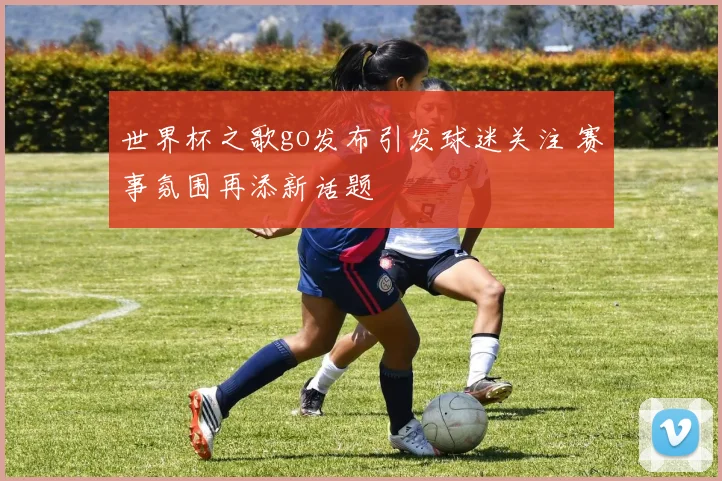 世界杯之歌go发布引发球迷关注 赛事氛围再添新话题